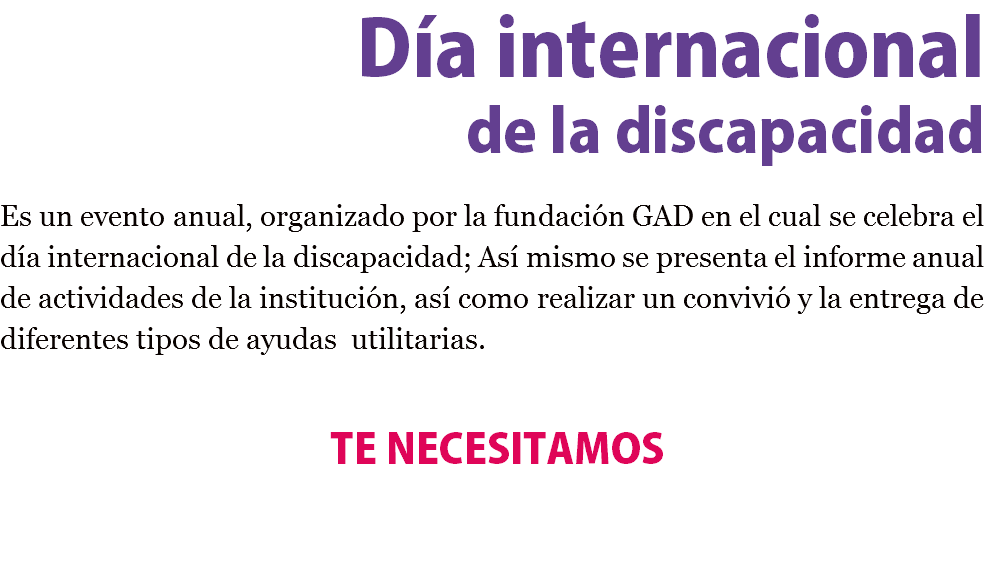 Día internacional de la discapacidad Es un evento anual, organizado por la fundación GAD en el cual se celebra el día internacional de la discapacidad; Así mismo se presenta el informe anual de actividades de la institución, así como realizar un convivió y la entrega de diferentes tipos de ayudas utilitarias. TE NECESITAMOS